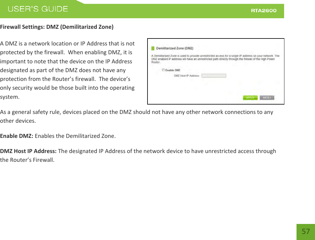    57 Firewall Settings: DMZ (Demilitarized Zone)  A DMZ is a network location or IP Address that is not protected by the firewall.  When enabling DMZ, it is important to note that the device on the IP Address designated as part of the DMZ does not have any protection from the Router’s fieall.  The deie’s only security would be those built into the operating system. As a general safety rule, devices placed on the DMZ should not have any other network connections to any other devices. Enable DMZ: Enables the Demilitarized Zone. DMZ Host IP Address: The designated IP Address of the network device to have unrestricted access through the Router’s Fieall.   