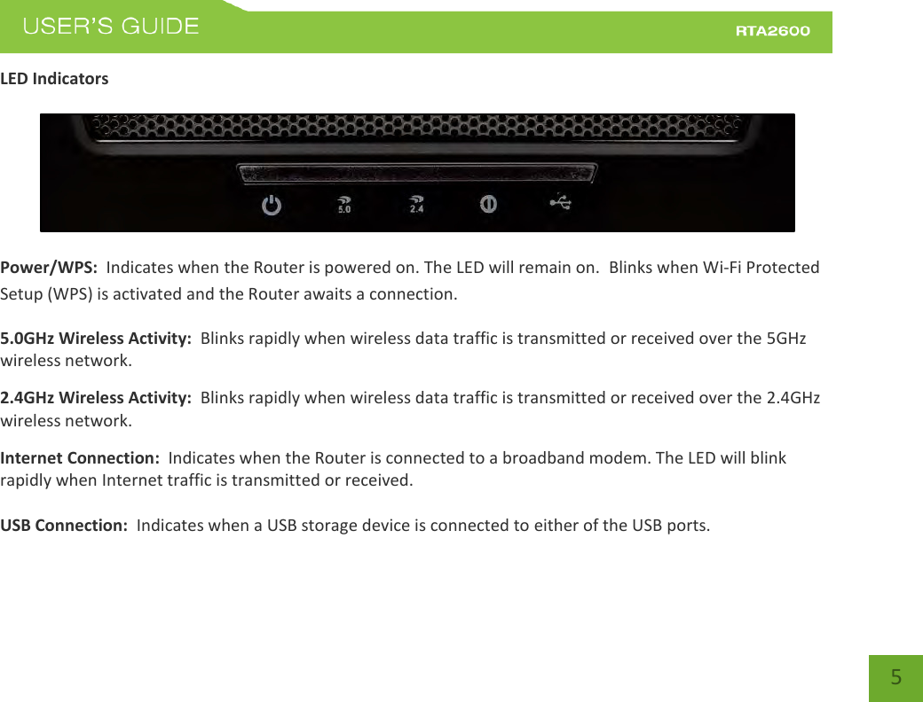    5 LED Indicators   Power/WPS:  Indicates when the Router is powered on. The LED will remain on.  Blinks when Wi-Fi Protected Setup (WPS) is activated and the Router awaits a connection. 5.0GHz Wireless Activity:  Blinks rapidly when wireless data traffic is transmitted or received over the 5GHz wireless network. 2.4GHz Wireless Activity:  Blinks rapidly when wireless data traffic is transmitted or received over the 2.4GHz wireless network. Internet Connection:  Indicates when the Router is connected to a broadband modem. The LED will blink rapidly when Internet traffic is transmitted or received.  USB Connection:  Indicates when a USB storage device is connected to either of the USB ports.  