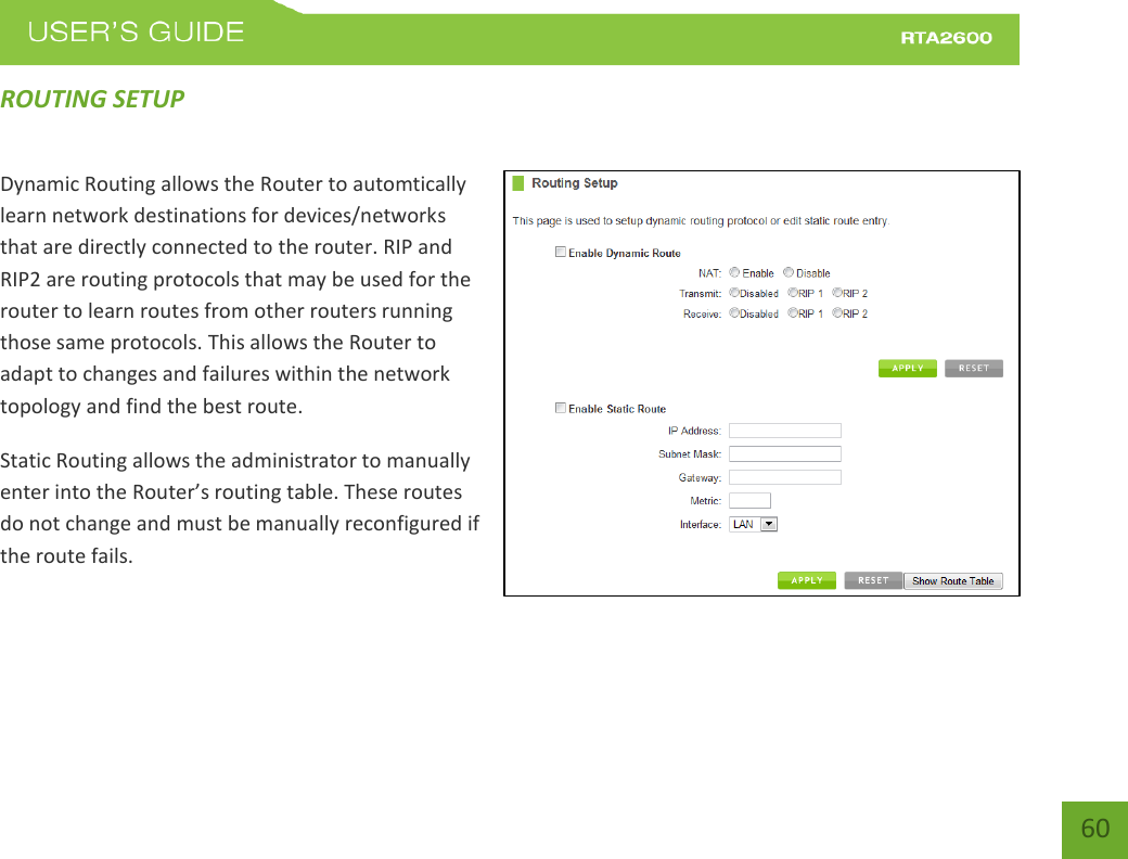    60 ROUTING SETUP Dynamic Routing allows the Router to automtically learn network destinations for devices/networks that are directly connected to the router. RIP and RIP2 are routing protocols that may be used for the router to learn routes from other routers running those same protocols. This allows the Router to adapt to changes and failures within the network topology and find the best route. Static Routing allows the administrator to manually enter into the Router’s outing table. These routes do not change and must be manually reconfigured if the route fails.
