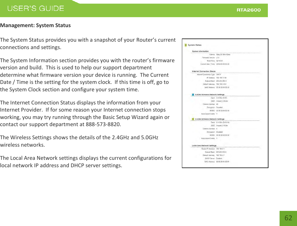    62 Management: System Status  The System Status provides you with a snapshot of your Router’s uet connections and settings. The System Information section poides ou ith the oute’s fiae version and build.  This is used to help our support department determine what firmware version your device is running.  The Current Date / Time is the setting for the system clock.  If this time is off, go to the System Clock section and configure your system time. The Internet Connection Status displays the information from your Internet Provider.  If for some reason your Internet connection stops working, you may try running through the Basic Setup Wizard again or contact our support department at 888-573-8820. The Wireless Settings shows the details of the 2.4GHz and 5.0GHz wireless networks. The Local Area Network settings displays the current configurations for local network IP address and DHCP server settings.   