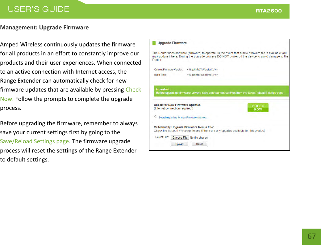    67 Management: Upgrade Firmware  Amped Wireless continuously updates the firmware for all products in an effort to constantly improve our products and their user experiences. When connected to an active connection with Internet access, the Range Extender can automatically check for new firmware updates that are available by pressing Check Now. Follow the prompts to complete the upgrade process. Before upgrading the firmware, remember to always save your current settings first by going to the Save/Reload Settings page. The firmware upgrade process will reset the settings of the Range Extender to default settings.  