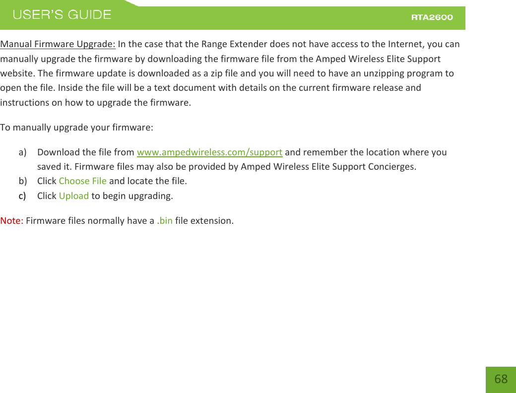    68 Manual Firmware Upgrade: In the case that the Range Extender does not have access to the Internet, you can manually upgrade the firmware by downloading the firmware file from the Amped Wireless Elite Support website. The firmware update is downloaded as a zip file and you will need to have an unzipping program to open the file. Inside the file will be a text document with details on the current firmware release and instructions on how to upgrade the firmware. To manually upgrade your firmware: a) Download the file from www.ampedwireless.com/support and remember the location where you saved it. Firmware files may also be provided by Amped Wireless Elite Support Concierges. b) Click Choose File and locate the file. c) Click Upload to begin upgrading. Note: Firmware files normally have a .bin file extension. 