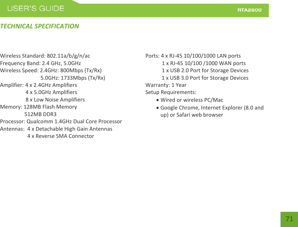    71 TECHNICAL SPECIFICATION Wireless Standard: 802.11a/b/g/n/ac Frequency Band: 2.4 GHz, 5.0GHz Wireless Speed: 2.4GHz: 800Mbps (Tx/Rx)                               5.0GHz: 1733Mbps (Tx/Rx) Amplifier: 4 x 2.4GHz Amplifiers     4 x 5.0GHz Amplifiers     8 x Low Noise Amplifiers Memory: 128MB Flash Memory                   512MB DDR3 Processor: Qualcomm 1.4GHz Dual Core Processor Antennas:  4 x Detachable High Gain Antennas          4 x Reverse SMA Connector    Ports: 4 x RJ-45 10/100/1000 LAN ports  1 x RJ-45 10/100 /1000 WAN ports  1 x USB 2.0 Port for Storage Devices     1 x USB 3.0 Port for Storage Devices Warranty: 1 Year Setup Requirements:  Wired or wireless PC/Mac   Google Chrome, Internet Explorer (8.0 and up) or Safari web browser     