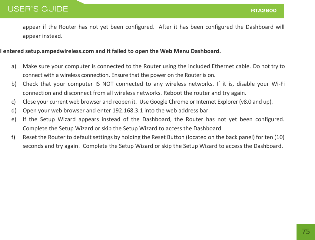    75 appear  if the Router  has not  yet been configured.   After  it has  been  configured  the Dashboard will appear instead. I entered setup.ampedwireless.com and it failed to open the Web Menu Dashboard. a) Make sure your computer is connected to the Router using the included Ethernet cable. Do not try to connect with a wireless connection. Ensure that the power on the Router is on.   b) Check  that  your  computer  IS  NOT  connected  to  any  wireless  networks.  If  it  is,  disable  your  Wi-Fi connection and disconnect from all wireless networks. Reboot the router and try again. c) Close your current web browser and reopen it.  Use Google Chrome or Internet Explorer (v8.0 and up). d) Open your web browser and enter 192.168.3.1 into the web address bar. e) If  the  Setup  Wizard  appears  instead  of  the  Dashboard,  the  Router  has  not  yet  been  configured. Complete the Setup Wizard or skip the Setup Wizard to access the Dashboard. f) Reset the Router to default settings by holding the Reset Button (located on the back panel) for ten (10) seconds and try again.  Complete the Setup Wizard or skip the Setup Wizard to access the Dashboard.   