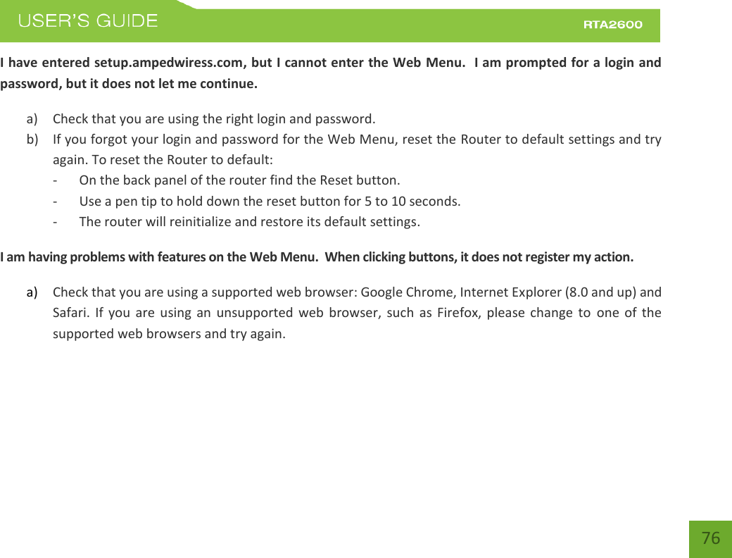    76 I have entered setup.ampedwiress.com, but I cannot enter the Web Menu.  I am prompted for a login and password, but it does not let me continue. a) Check that you are using the right login and password.  b) If you forgot your login and password for the Web Menu, reset the Router to default settings and try again. To reset the Router to default: - On the back panel of the router find the Reset button.   - Use a pen tip to hold down the reset button for 5 to 10 seconds. - The router will reinitialize and restore its default settings. I am having problems with features on the Web Menu.  When clicking buttons, it does not register my action. a) Check that you are using a supported web browser: Google Chrome, Internet Explorer (8.0 and up) and Safari.  If  you are  using  an  unsupported  web  browser, such as  Firefox,  please  change  to  one  of  the supported web browsers and try again.      