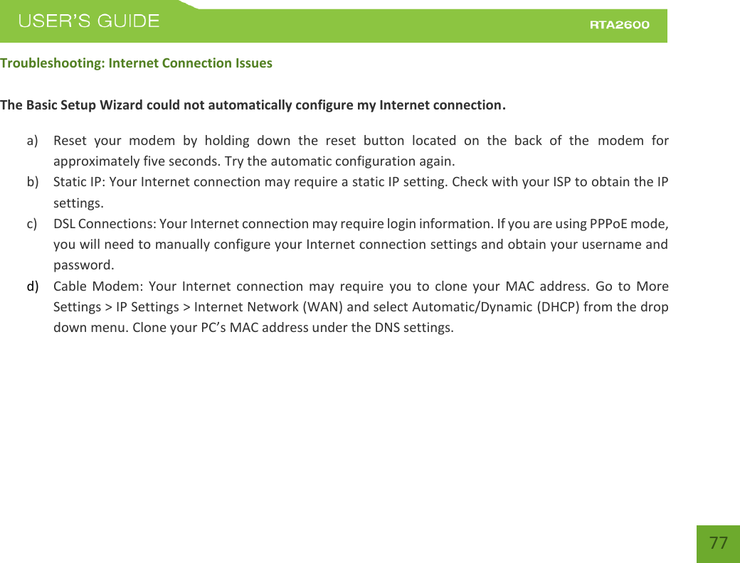    77 Troubleshooting: Internet Connection Issues  The Basic Setup Wizard could not automatically configure my Internet connection. a) Reset  your  modem  by  holding  down  the  reset  button  located  on  the  back  of  the  modem  for approximately five seconds. Try the automatic configuration again. b) Static IP: Your Internet connection may require a static IP setting. Check with your ISP to obtain the IP settings. c) DSL Connections: Your Internet connection may require login information. If you are using PPPoE mode, you will need to manually configure your Internet connection settings and obtain your username and password. d) Cable  Modem:  Your  Internet  connection  may  require  you to  clone  your  MAC  address.  Go  to  More Settings &gt; IP Settings &gt; Internet Network (WAN) and select Automatic/Dynamic (DHCP) from the drop down menu. Clone your PC’s MAC address under the DNS settings.   