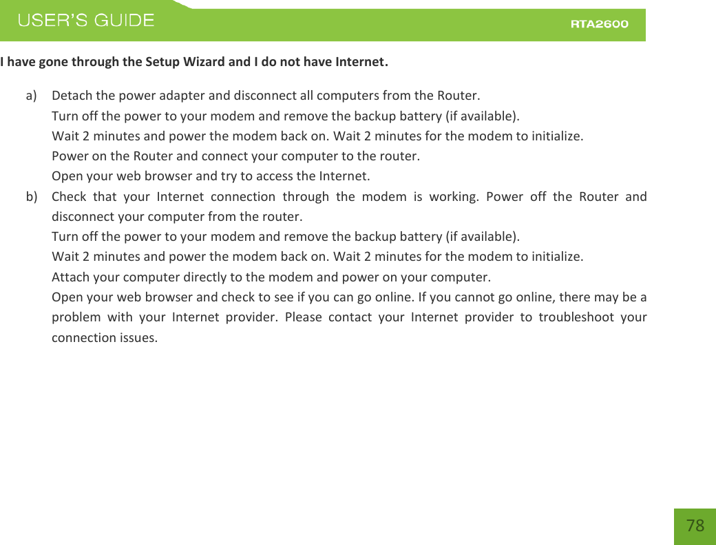    78 I have gone through the Setup Wizard and I do not have Internet. a) Detach the power adapter and disconnect all computers from the Router. Turn off the power to your modem and remove the backup battery (if available). Wait 2 minutes and power the modem back on. Wait 2 minutes for the modem to initialize. Power on the Router and connect your computer to the router. Open your web browser and try to access the Internet. b) Check  that  your  Internet  connection  through  the  modem  is  working.  Power  off  the  Router  and disconnect your computer from the router. Turn off the power to your modem and remove the backup battery (if available). Wait 2 minutes and power the modem back on. Wait 2 minutes for the modem to initialize. Attach your computer directly to the modem and power on your computer. Open your web browser and check to see if you can go online. If you cannot go online, there may be a problem  with  your  Internet  provider.  Please  contact  your  Internet  provider  to  troubleshoot  your connection issues. 