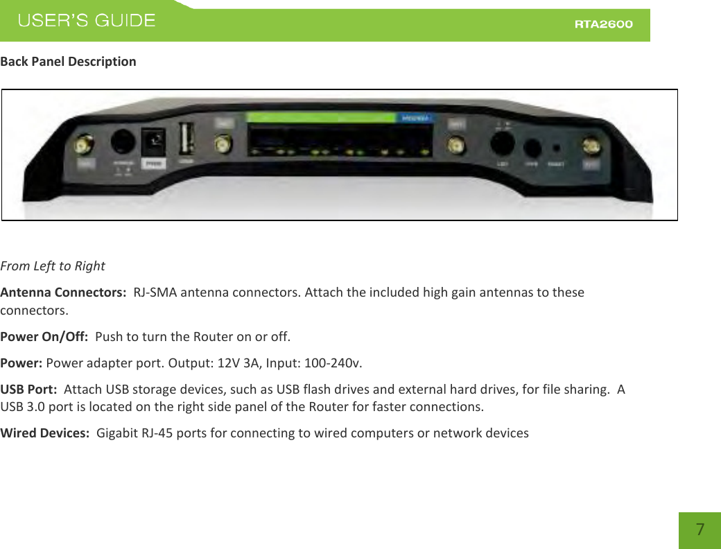    7 Back Panel Description    From Left to Right Antenna Connectors:  RJ-SMA antenna connectors. Attach the included high gain antennas to these connectors. Power On/Off:  Push to turn the Router on or off. Power: Power adapter port. Output: 12V 3A, Input: 100-240v. USB Port:  Attach USB storage devices, such as USB flash drives and external hard drives, for file sharing.  A USB 3.0 port is located on the right side panel of the Router for faster connections.   Wired Devices:  Gigabit RJ-45 ports for connecting to wired computers or network devices 