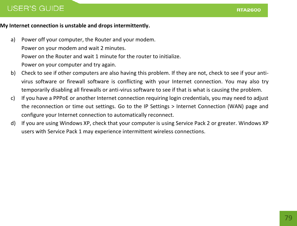    79 My Internet connection is unstable and drops intermittently. a) Power off your computer, the Router and your modem.   Power on your modem and wait 2 minutes. Power on the Router and wait 1 minute for the router to initialize. Power on your computer and try again. b) Check to see if other computers are also having this problem. If they are not, check to see if your anti-virus  software  or  firewall  software  is  conflicting  with  your  Internet  connection.  You  may  also  try temporarily disabling all firewalls or anti-virus software to see if that is what is causing the problem. c) If you have a PPPoE or another Internet connection requiring login credentials, you may need to adjust the reconnection or  time out  settings. Go to the IP Settings &gt; Internet  Connection (WAN) page and configure your Internet connection to automatically reconnect. d) If you are using Windows XP, check that your computer is using Service Pack 2 or greater. Windows XP users with Service Pack 1 may experience intermittent wireless connections. 