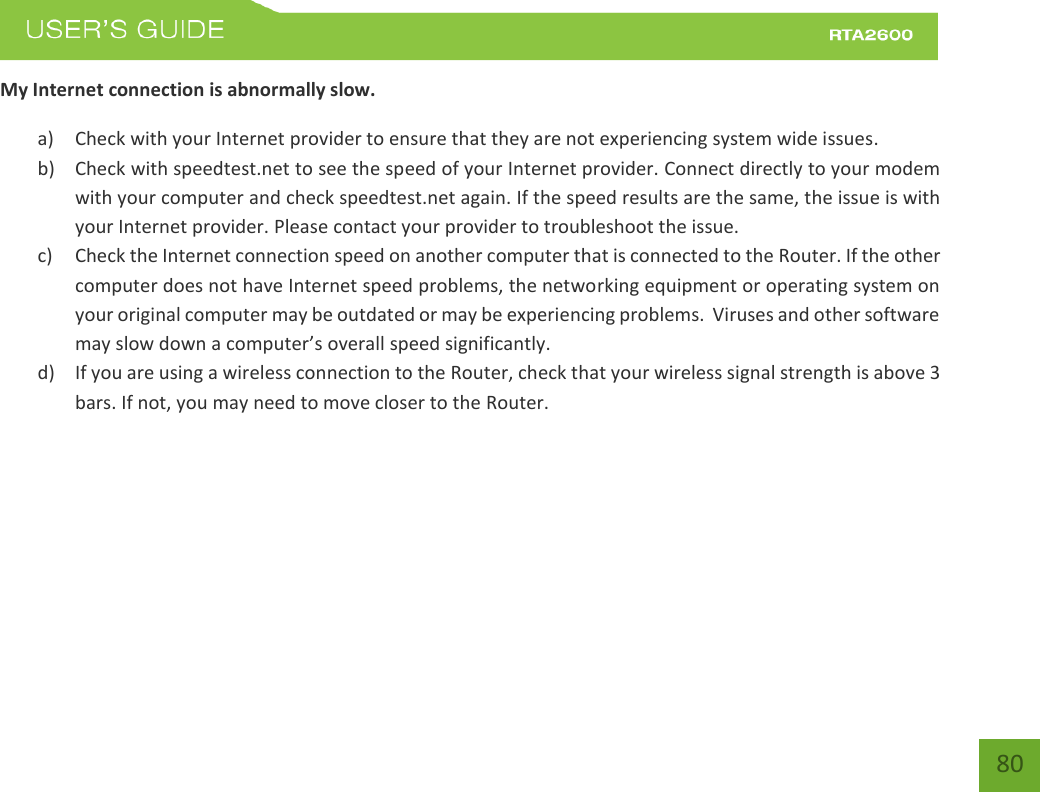    80 My Internet connection is abnormally slow. a) Check with your Internet provider to ensure that they are not experiencing system wide issues. b) Check with speedtest.net to see the speed of your Internet provider. Connect directly to your modem with your computer and check speedtest.net again. If the speed results are the same, the issue is with your Internet provider. Please contact your provider to troubleshoot the issue. c) Check the Internet connection speed on another computer that is connected to the Router. If the other computer does not have Internet speed problems, the networking equipment or operating system on your original computer may be outdated or may be experiencing problems.  Viruses and other software may slow down a computer’s overall speed significantly. d) If you are using a wireless connection to the Router, check that your wireless signal strength is above 3 bars. If not, you may need to move closer to the Router. 