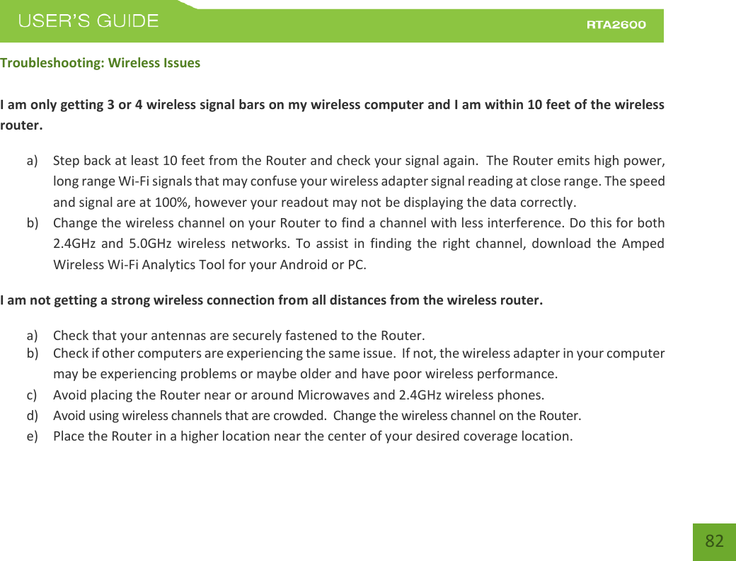    82 Troubleshooting: Wireless Issues  I am only getting 3 or 4 wireless signal bars on my wireless computer and I am within 10 feet of the wireless router. a) Step back at least 10 feet from the Router and check your signal again.  The Router emits high power, long range Wi-Fi signals that may confuse your wireless adapter signal reading at close range. The speed and signal are at 100%, however your readout may not be displaying the data correctly. b) Change the wireless channel on your Router to find a channel with less interference. Do this for both 2.4GHz  and  5.0GHz  wireless  networks.  To  assist  in  finding  the  right  channel,  download  the  Amped Wireless Wi-Fi Analytics Tool for your Android or PC. I am not getting a strong wireless connection from all distances from the wireless router. a) Check that your antennas are securely fastened to the Router. b) Check if other computers are experiencing the same issue.  If not, the wireless adapter in your computer may be experiencing problems or maybe older and have poor wireless performance. c) Avoid placing the Router near or around Microwaves and 2.4GHz wireless phones. d) Avoid using wireless channels that are crowded.  Change the wireless channel on the Router. e) Place the Router in a higher location near the center of your desired coverage location. 