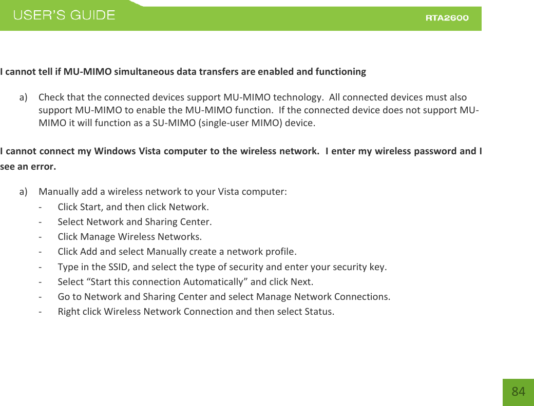    84  I cannot tell if MU-MIMO simultaneous data transfers are enabled and functioning a) Check that the connected devices support MU-MIMO technology.  All connected devices must also support MU-MIMO to enable the MU-MIMO function.  If the connected device does not support MU-MIMO it will function as a SU-MIMO (single-user MIMO) device.  I cannot connect my Windows Vista computer to the wireless network.  I enter my wireless password and I see an error. a) Manually add a wireless network to your Vista computer: - Click Start, and then click Network. - Select Network and Sharing Center. - Click Manage Wireless Networks. - Click Add and select Manually create a network profile. - Type in the SSID, and select the type of security and enter your security key. - “elet “tat this oetio Autoatiall and click Next. - Go to Network and Sharing Center and select Manage Network Connections. - Right click Wireless Network Connection and then select Status. 