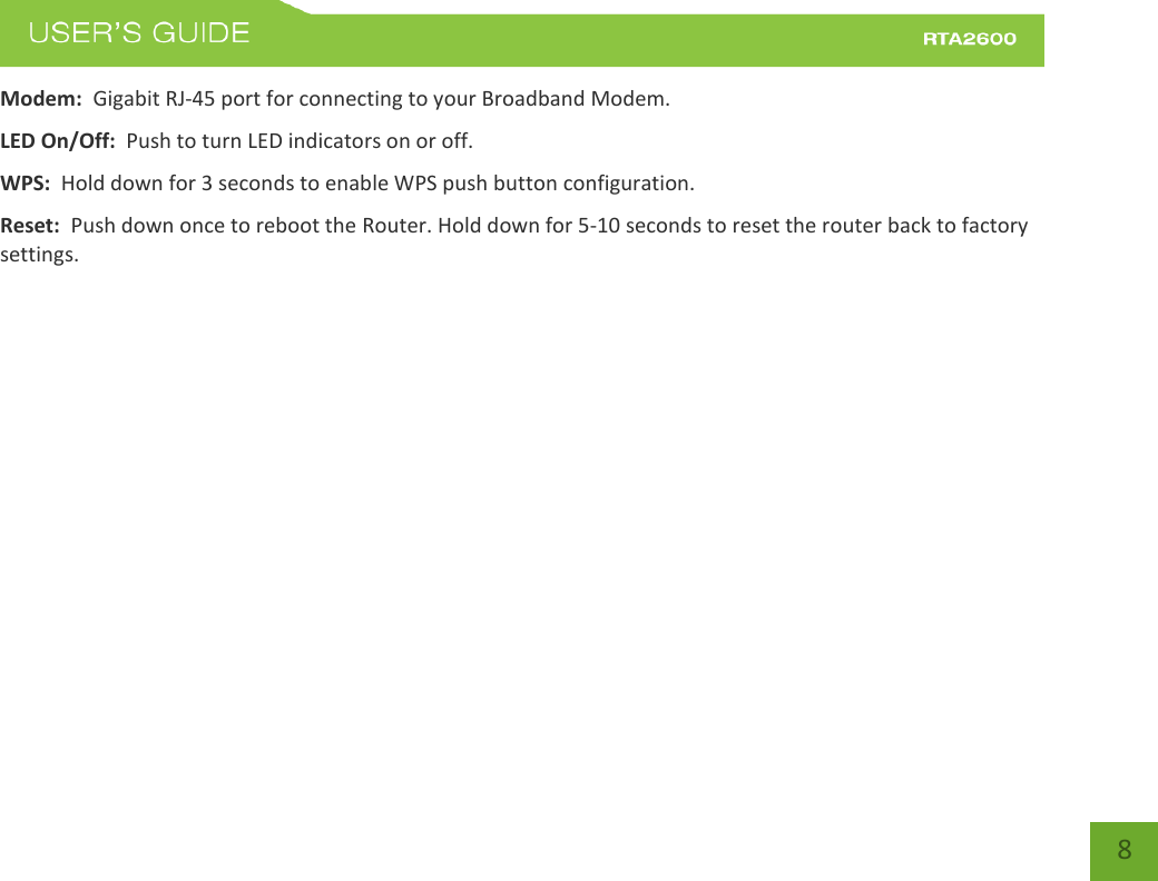    8 Modem:  Gigabit RJ-45 port for connecting to your Broadband Modem. LED On/Off:  Push to turn LED indicators on or off. WPS:  Hold down for 3 seconds to enable WPS push button configuration. Reset:  Push down once to reboot the Router. Hold down for 5-10 seconds to reset the router back to factory settings.  