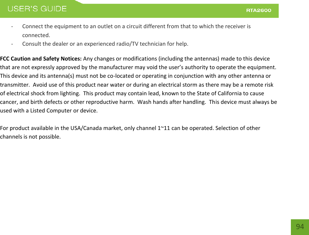    94 - Connect the equipment to an outlet on a circuit different from that to which the receiver is connected. - Consult the dealer or an experienced radio/TV technician for help. FCC Caution and Safety Notices: Any changes or modifications (including the antennas) made to this device that are not epessl appoed  the aufatue a oid the use’s authoit to opeate the euipet.  This device and its antenna(s) must not be co-located or operating in conjunction with any other antenna or transmitter.  Avoid use of this product near water or during an electrical storm as there may be a remote risk of electrical shock from lighting.  This product may contain lead, known to the State of California to cause cancer, and birth defects or other reproductive harm.  Wash hands after handling.  This device must always be used with a Listed Computer or device.  For product available in the USA/Canada market, only channel 1~11 can be operated. Selection of other channels is not possible.  This device is restricted to indoor use when operated in the 5.15 to 5.25 GHz frequency range.    FCC requires this product to be used indoors for the frequency range 5.15 to 5.25 GHz to reduce the potential for harmful interference to co-channel Mobile Satellite systems. 