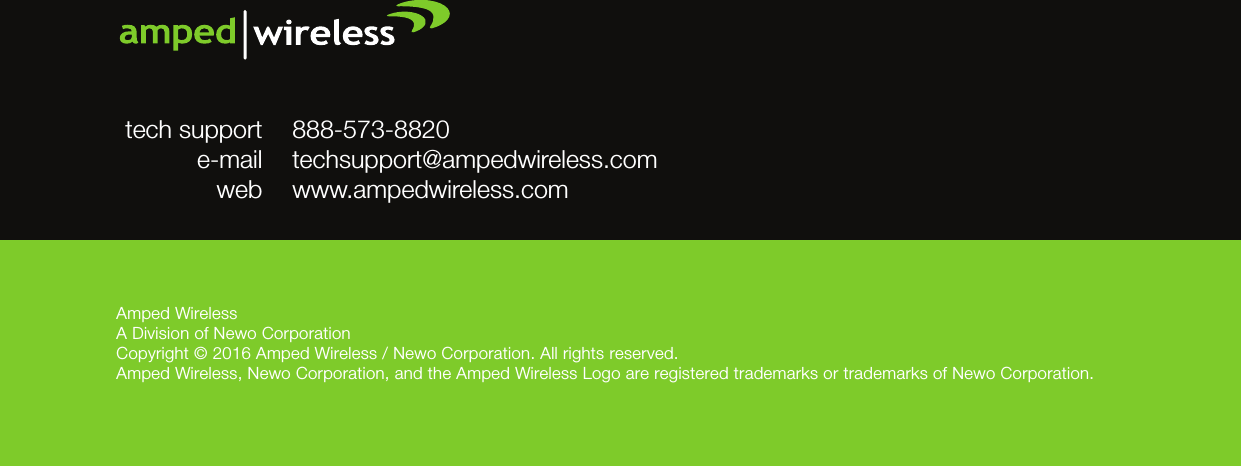 Amped WirelessA Division of Newo CorporationCopyright © 2016 Amped Wireless / Newo Corporation. All rights reserved.  Amped Wireless, Newo Corporation, and the Amped Wireless Logo are registered trademarks or trademarks of Newo Corporation.888-573-8820techsupport@ampedwireless.comwww.ampedwireless.comtech supporte-mailweb