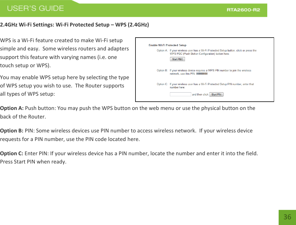   36 2.4GHz Wi-Fi Settings: Wi-Fi Protected Setup – WPS (2.4GHz)  WPS is a Wi-Fi feature created to make Wi-Fi setup simple and easy.  Some wireless routers and adapters support this feature with varying names (i.e. one touch setup or WPS). You may enable WPS setup here by selecting the type of WPS setup you wish to use.  The Router supports all types of WPS setup: Option A: Push button: You may push the WPS button on the web menu or use the physical button on the back of the Router. Option B: PIN: Some wireless devices use PIN number to access wireless network.  If your wireless device requests for a PIN number, use the PIN code located here. Option C: Enter PIN: If your wireless device has a PIN number, locate the number and enter it into the field.  Press Start PIN when ready. 
