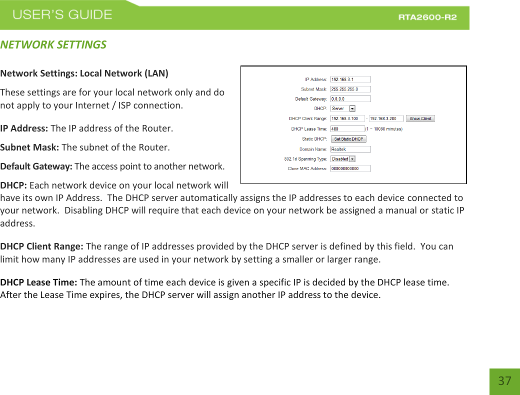   37 NETWORK SETTINGS  Network Settings: Local Network (LAN) These settings are for your local network only and do not apply to your Internet / ISP connection. IP Address: The IP address of the Router. Subnet Mask: The subnet of the Router. Default Gateway: The access point to another network. DHCP: Each network device on your local network will have its own IP Address.  The DHCP server automatically assigns the IP addresses to each device connected to your network.  Disabling DHCP will require that each device on your network be assigned a manual or static IP address. DHCP Client Range: The range of IP addresses provided by the DHCP server is defined by this field.  You can limit how many IP addresses are used in your network by setting a smaller or larger range. DHCP Lease Time: The amount of time each device is given a specific IP is decided by the DHCP lease time.  After the Lease Time expires, the DHCP server will assign another IP address to the device. 