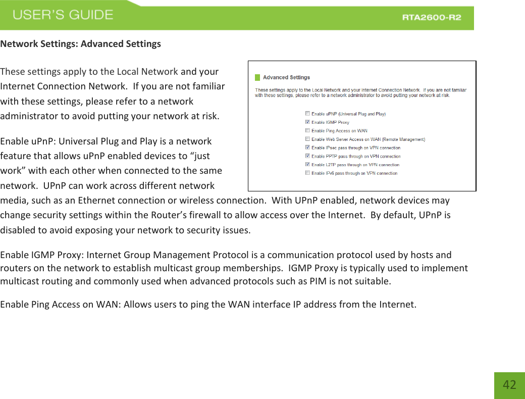   42 Network Settings: Advanced Settings  These settings apply to the Local Network and your Internet Connection Network.  If you are not familiar with these settings, please refer to a network administrator to avoid putting your network at risk.   Enable uPnP: Universal Plug and Play is a network feature that allows uPnP enabled devices to “just work” with each other when connected to the same network.  UPnP can work across different network media, such as an Ethernet connection or wireless connection.  With UPnP enabled, network devices may change security settings within the Router’s firewall to allow access over the Internet.  By default, UPnP is disabled to avoid exposing your network to security issues. Enable IGMP Proxy: Internet Group Management Protocol is a communication protocol used by hosts and routers on the network to establish multicast group memberships.  IGMP Proxy is typically used to implement multicast routing and commonly used when advanced protocols such as PIM is not suitable. Enable Ping Access on WAN: Allows users to ping the WAN interface IP address from the Internet. 