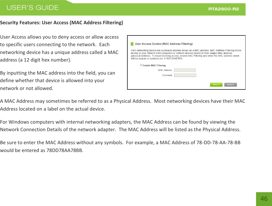   46 Security Features: User Access (MAC Address Filtering)  User Access allows you to deny access or allow access to specific users connecting to the network.  Each networking device has a unique address called a MAC address (a 12 digit hex number). By inputting the MAC address into the field, you can define whether that device is allowed into your network or not allowed. A MAC Address may sometimes be referred to as a Physical Address.  Most networking devices have their MAC Address located on a label on the actual device. For Windows computers with internal networking adapters, the MAC Address can be found by viewing the Network Connection Details of the network adapter.  The MAC Address will be listed as the Physical Address.   Be sure to enter the MAC Address without any symbols.  For example, a MAC Address of 78-DD-78-AA-78-BB  would be entered as 78DD78AA78BB. 
