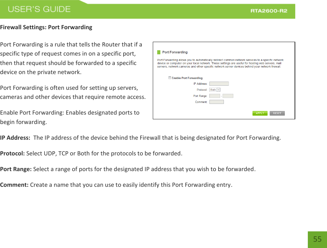   55 Firewall Settings: Port Forwarding  Port Forwarding is a rule that tells the Router that if a specific type of request comes in on a specific port, then that request should be forwarded to a specific device on the private network. Port Forwarding is often used for setting up servers, cameras and other devices that require remote access. Enable Port Forwarding: Enables designated ports to begin forwarding. IP Address:  The IP address of the device behind the Firewall that is being designated for Port Forwarding. Protocol: Select UDP, TCP or Both for the protocols to be forwarded. Port Range: Select a range of ports for the designated IP address that you wish to be forwarded. Comment: Create a name that you can use to easily identify this Port Forwarding entry. 