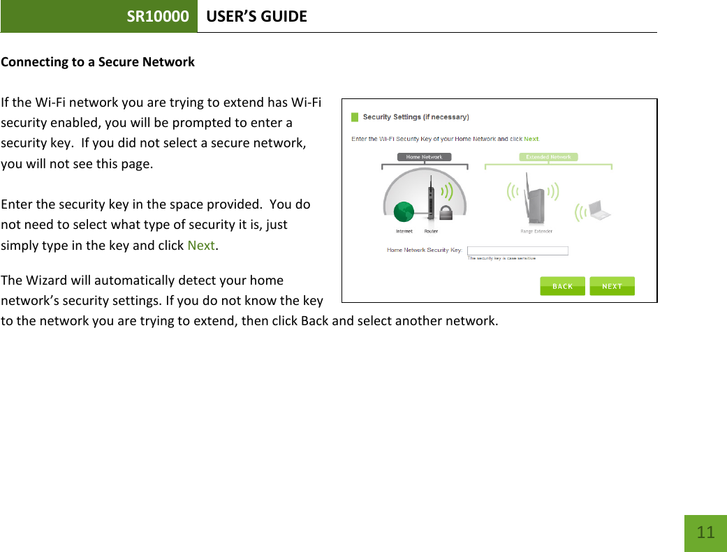 SR10000 USER’S GUIDE   11 11 Connecting to a Secure Network  If the Wi-Fi network you are trying to extend has Wi-Fi security enabled, you will be prompted to enter a security key.  If you did not select a secure network, you will not see this page.  Enter the security key in the space provided.  You do not need to select what type of security it is, just simply type in the key and click Next. The Wizard will automatically detect your home network’s security settings. If you do not know the key to the network you are trying to extend, then click Back and select another network. 