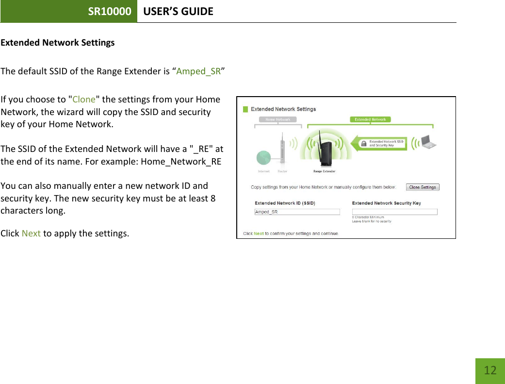 SR10000 USER’S GUIDE   12 12 Extended Network Settings   The default SSID of the Range Extender is “Amped_SR”  If you choose to &quot;Clone&quot; the settings from your Home Network, the wizard will copy the SSID and security key of your Home Network.  The SSID of the Extended Network will have a &quot;_RE&quot; at the end of its name. For example: Home_Network_RE  You can also manually enter a new network ID and security key. The new security key must be at least 8 characters long. Click Next to apply the settings.