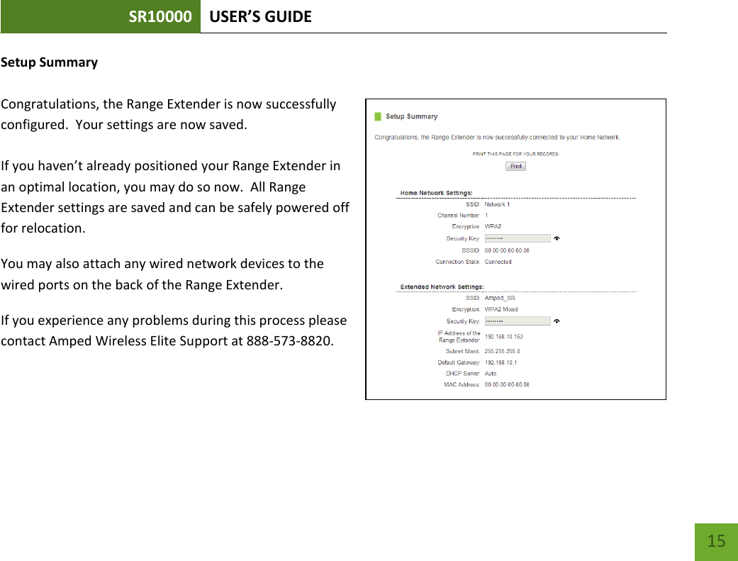 SR10000 USER’S GUIDE   15 15 Setup Summary Congratulations, the Range Extender is now successfully configured.  Your settings are now saved.   If you haven’t already positioned your Range Extender in an optimal location, you may do so now.  All Range Extender settings are saved and can be safely powered off for relocation. You may also attach any wired network devices to the wired ports on the back of the Range Extender. If you experience any problems during this process please contact Amped Wireless Elite Support at 888-573-8820. 