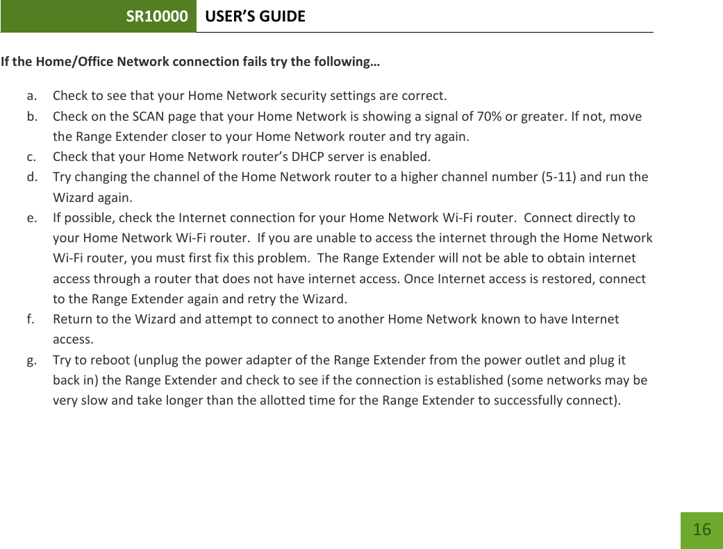 SR10000 USER’S GUIDE   16 16 If the Home/Office Network connection fails try the following… a. Check to see that your Home Network security settings are correct. b. Check on the SCAN page that your Home Network is showing a signal of 70% or greater. If not, move the Range Extender closer to your Home Network router and try again. c. Check that your Home Network router’s DHCP server is enabled. d. Try changing the channel of the Home Network router to a higher channel number (5-11) and run the Wizard again. e. If possible, check the Internet connection for your Home Network Wi-Fi router.  Connect directly to your Home Network Wi-Fi router.  If you are unable to access the internet through the Home Network Wi-Fi router, you must first fix this problem.  The Range Extender will not be able to obtain internet access through a router that does not have internet access. Once Internet access is restored, connect to the Range Extender again and retry the Wizard. f. Return to the Wizard and attempt to connect to another Home Network known to have Internet access. g. Try to reboot (unplug the power adapter of the Range Extender from the power outlet and plug it back in) the Range Extender and check to see if the connection is established (some networks may be very slow and take longer than the allotted time for the Range Extender to successfully connect). 