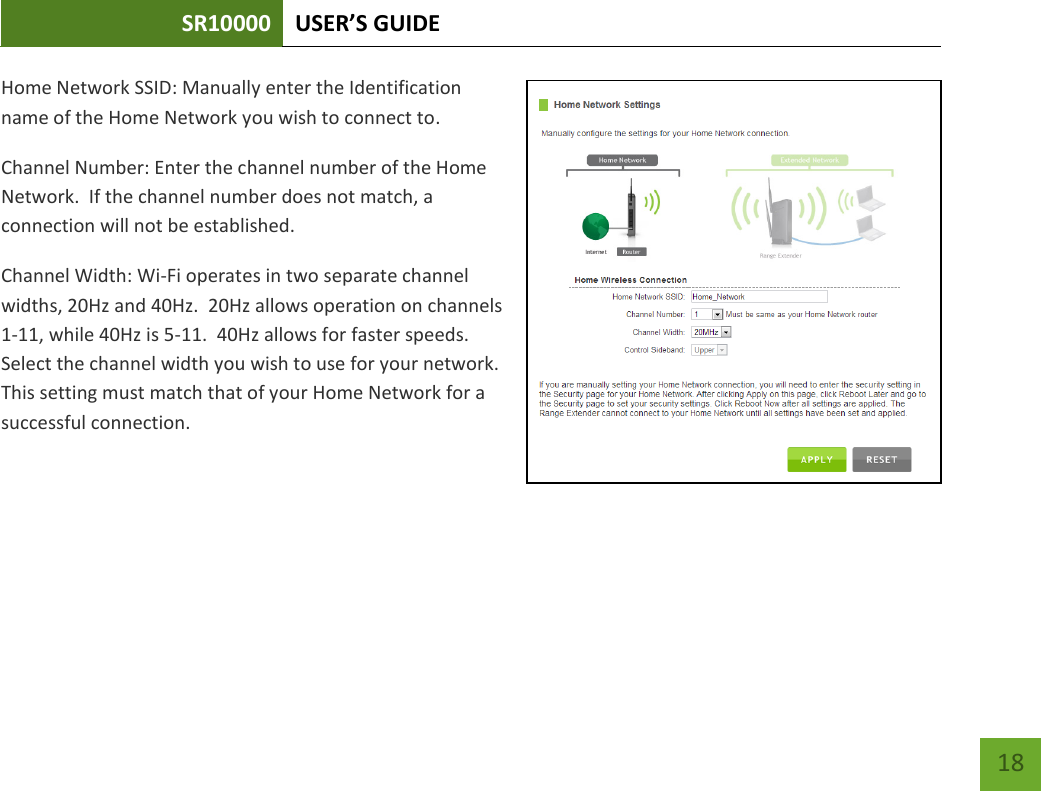 SR10000 USER’S GUIDE   18 18 Home Network SSID: Manually enter the Identification name of the Home Network you wish to connect to. Channel Number: Enter the channel number of the Home Network.  If the channel number does not match, a connection will not be established. Channel Width: Wi-Fi operates in two separate channel widths, 20Hz and 40Hz.  20Hz allows operation on channels 1-11, while 40Hz is 5-11.  40Hz allows for faster speeds.  Select the channel width you wish to use for your network.  This setting must match that of your Home Network for a successful connection.    