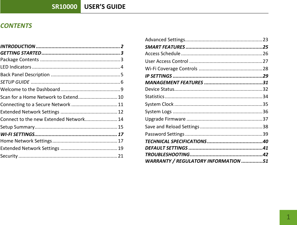 SR10000 USER’S GUIDE    1 CONTENTS INTRODUCTION ........................................................... 2 GETTING STARTED ....................................................... 3 Package Contents ........................................................... 3 LED Indicators ................................................................. 4 Back Panel Description ................................................... 5 SETUP GUIDE .................................................................. 6 Welcome to the Dashboard ............................................ 9 Scan for a Home Network to Extend............................. 10 Connecting to a Secure Network .................................. 11 Extended Network Settings .......................................... 12 Connect to the new Extended Network........................ 14 Setup Summary ............................................................. 15 WI-FI SETTINGS.......................................................... 17 Home Network Settings ................................................ 17 Extended Network Settings .......................................... 19 Security ......................................................................... 21    Advanced Settings ......................................................... 23 SMART FEATURES ......................................................25 Access Schedule ............................................................ 26 User Access Control ...................................................... 27 Wi-Fi Coverage Controls ............................................... 28 IP SETTINGS ...............................................................29 MANAGEMENT FEATURES .........................................31 Device Status................................................................. 32 Statistics ........................................................................ 34 System Clock ................................................................. 35 System Logs .................................................................. 36 Upgrade Firmware ........................................................ 37 Save and Reload Settings .............................................. 38 Password Settings ......................................................... 39 TECHNICAL SPECIFICATIONS .......................................40 DEFAULT SETTINGS ....................................................41 TROUBLESHOOTING ...................................................42 WARRANTY / REGULATORY INFORMATION ...............51 