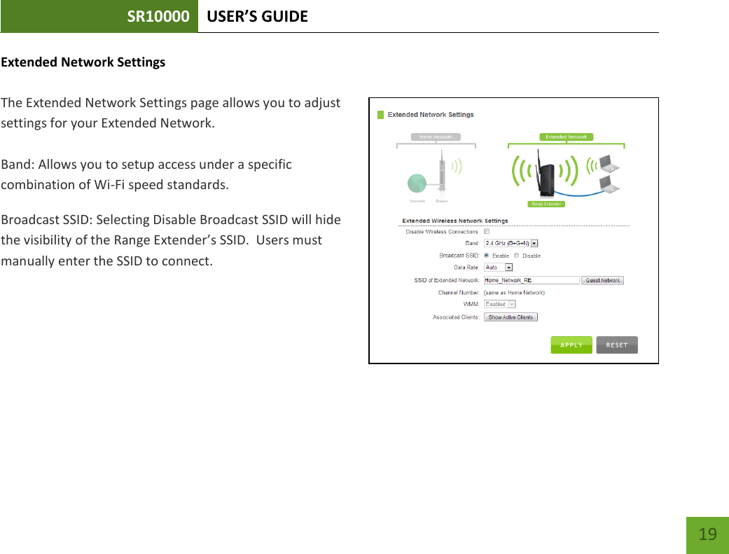 SR10000 USER’S GUIDE   19 19 Extended Network Settings  The Extended Network Settings page allows you to adjust settings for your Extended Network.    Band: Allows you to setup access under a specific combination of Wi-Fi speed standards. Broadcast SSID: Selecting Disable Broadcast SSID will hide the visibility of the Range Extender’s SSID.  Users must manually enter the SSID to connect. 