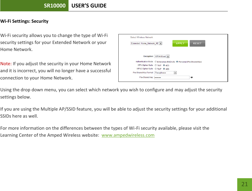 SR10000 USER’S GUIDE   21 21 Wi-Fi Settings: Security  Wi-Fi security allows you to change the type of Wi-Fi security settings for your Extended Network or your Home Network.  Note: If you adjust the security in your Home Network and it is incorrect, you will no longer have a successful connection to your Home Network. Using the drop down menu, you can select which network you wish to configure and may adjust the security settings below. If you are using the Multiple AP/SSID feature, you will be able to adjust the security settings for your additional SSIDs here as well. For more information on the differences between the types of Wi-Fi security available, please visit the Learning Center of the Amped Wireless website:  www.ampedwireless.com