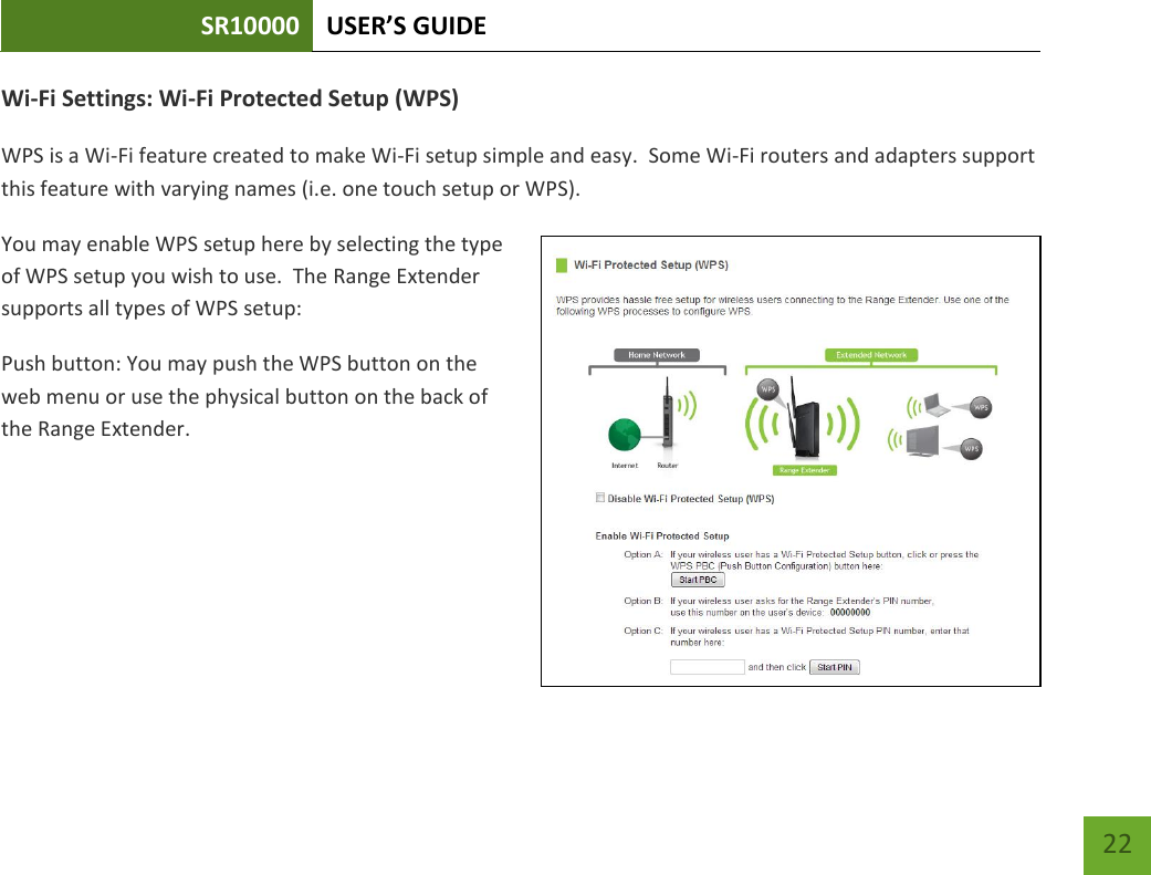 SR10000 USER’S GUIDE   22 22 Wi-Fi Settings: Wi-Fi Protected Setup (WPS) WPS is a Wi-Fi feature created to make Wi-Fi setup simple and easy.  Some Wi-Fi routers and adapters support this feature with varying names (i.e. one touch setup or WPS). You may enable WPS setup here by selecting the type of WPS setup you wish to use.  The Range Extender supports all types of WPS setup: Push button: You may push the WPS button on the web menu or use the physical button on the back of the Range Extender. 