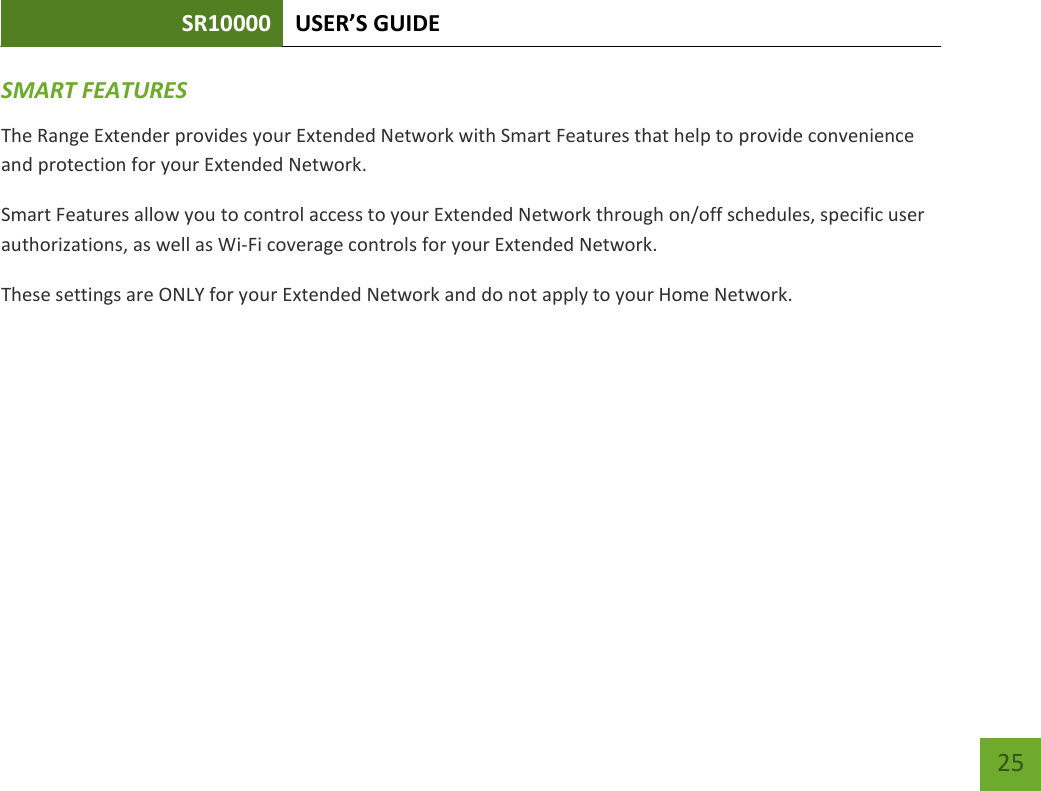 SR10000 USER’S GUIDE   25 25 SMART FEATURES The Range Extender provides your Extended Network with Smart Features that help to provide convenience and protection for your Extended Network. Smart Features allow you to control access to your Extended Network through on/off schedules, specific user authorizations, as well as Wi-Fi coverage controls for your Extended Network. These settings are ONLY for your Extended Network and do not apply to your Home Network. 