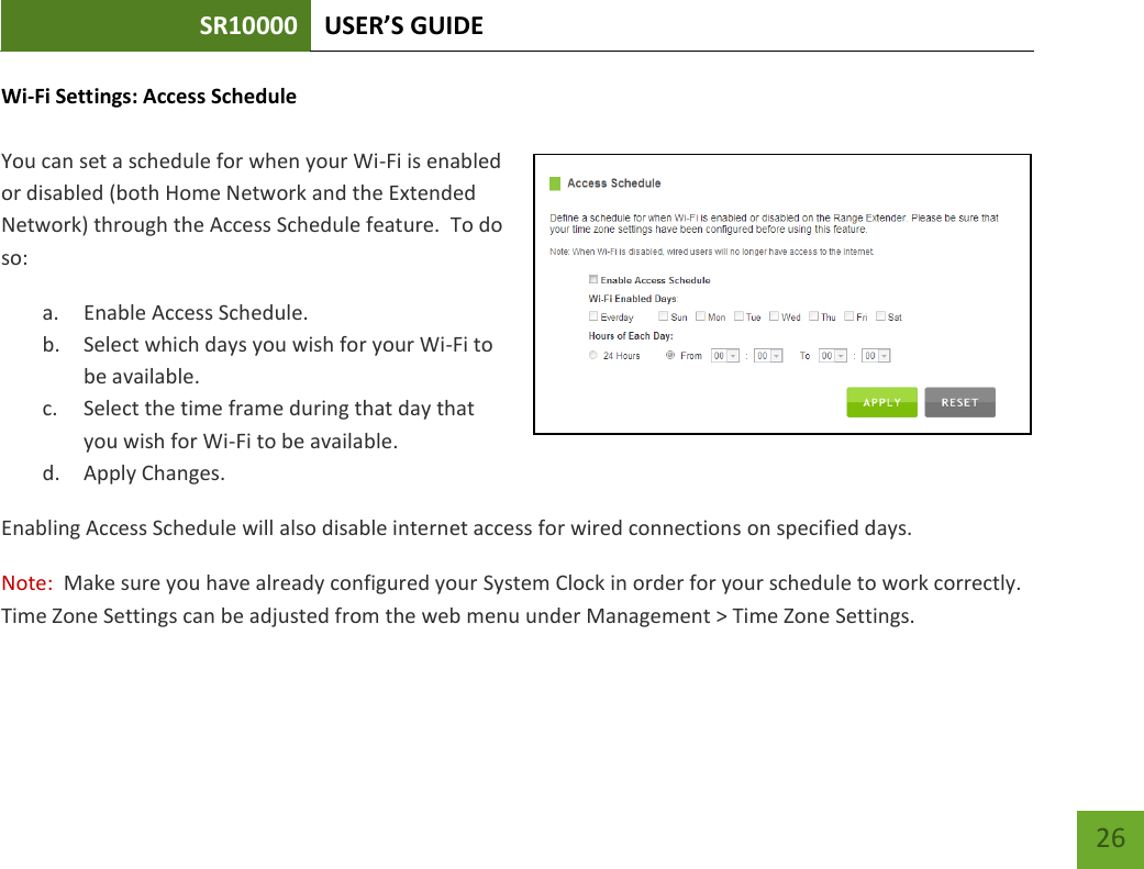 SR10000 USER’S GUIDE   26 26 Wi-Fi Settings: Access Schedule  You can set a schedule for when your Wi-Fi is enabled or disabled (both Home Network and the Extended Network) through the Access Schedule feature.  To do so: a. Enable Access Schedule. b. Select which days you wish for your Wi-Fi to be available. c. Select the time frame during that day that you wish for Wi-Fi to be available. d. Apply Changes. Enabling Access Schedule will also disable internet access for wired connections on specified days. Note:  Make sure you have already configured your System Clock in order for your schedule to work correctly.  Time Zone Settings can be adjusted from the web menu under Management &gt; Time Zone Settings. 