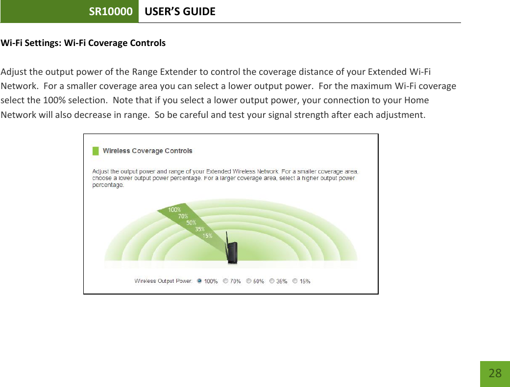 SR10000 USER’S GUIDE   28 28 Wi-Fi Settings: Wi-Fi Coverage Controls  Adjust the output power of the Range Extender to control the coverage distance of your Extended Wi-Fi Network.  For a smaller coverage area you can select a lower output power.  For the maximum Wi-Fi coverage select the 100% selection.  Note that if you select a lower output power, your connection to your Home Network will also decrease in range.  So be careful and test your signal strength after each adjustment.  