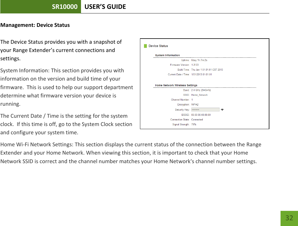 SR10000 USER’S GUIDE   32 32 Management: Device Status  The Device Status provides you with a snapshot of your Range Extender’s current connections and settings. System Information: This section provides you with information on the version and build time of your firmware.  This is used to help our support department determine what firmware version your device is running. The Current Date / Time is the setting for the system clock.  If this time is off, go to the System Clock section and configure your system time. Home Wi-Fi Network Settings: This section displays the current status of the connection between the Range Extender and your Home Network. When viewing this section, it is important to check that your Home Network SSID is correct and the channel number matches your Home Network&apos;s channel number settings. 