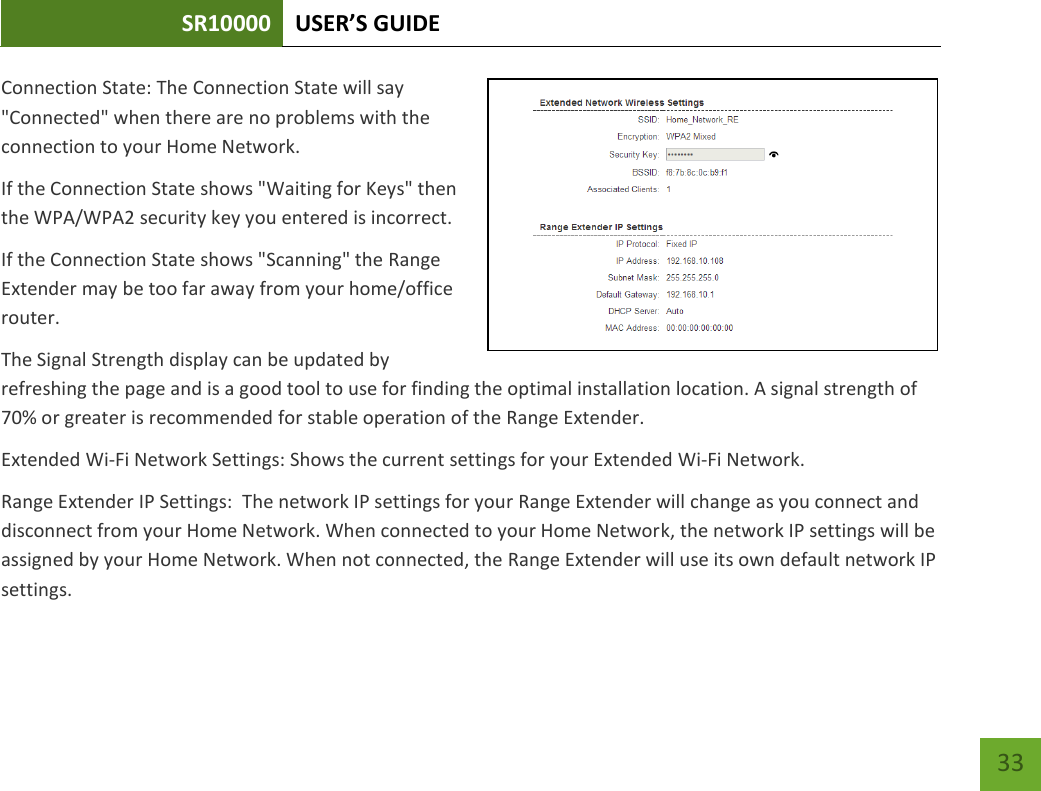 SR10000 USER’S GUIDE   33 33 Connection State: The Connection State will say &quot;Connected&quot; when there are no problems with the connection to your Home Network. If the Connection State shows &quot;Waiting for Keys&quot; then the WPA/WPA2 security key you entered is incorrect. If the Connection State shows &quot;Scanning&quot; the Range Extender may be too far away from your home/office router. The Signal Strength display can be updated by refreshing the page and is a good tool to use for finding the optimal installation location. A signal strength of 70% or greater is recommended for stable operation of the Range Extender. Extended Wi-Fi Network Settings: Shows the current settings for your Extended Wi-Fi Network. Range Extender IP Settings:  The network IP settings for your Range Extender will change as you connect and disconnect from your Home Network. When connected to your Home Network, the network IP settings will be assigned by your Home Network. When not connected, the Range Extender will use its own default network IP settings. 