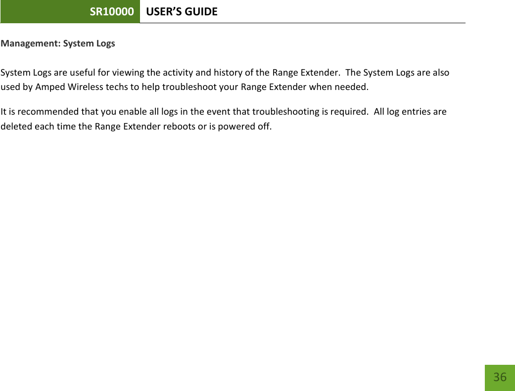 SR10000 USER’S GUIDE   36 36 Management: System Logs  System Logs are useful for viewing the activity and history of the Range Extender.  The System Logs are also used by Amped Wireless techs to help troubleshoot your Range Extender when needed. It is recommended that you enable all logs in the event that troubleshooting is required.  All log entries are deleted each time the Range Extender reboots or is powered off. 