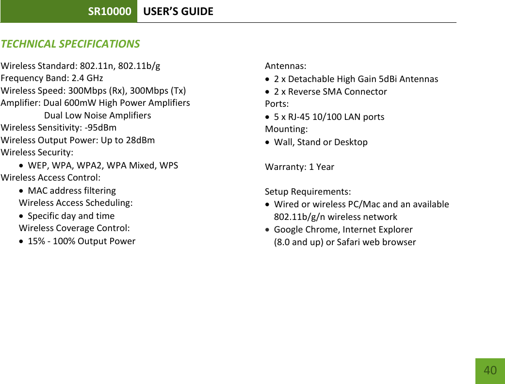 SR10000 USER’S GUIDE   40 40 TECHNICAL SPECIFICATIONSWireless Standard: 802.11n, 802.11b/g Frequency Band: 2.4 GHz Wireless Speed: 300Mbps (Rx), 300Mbps (Tx) Amplifier: Dual 600mW High Power Amplifiers                    Dual Low Noise Amplifiers Wireless Sensitivity: -95dBm Wireless Output Power: Up to 28dBm Wireless Security:  WEP, WPA, WPA2, WPA Mixed, WPS Wireless Access Control:  MAC address filtering Wireless Access Scheduling:   Specific day and time Wireless Coverage Control:   15% - 100% Output Power  Antennas:  2 x Detachable High Gain 5dBi Antennas  2 x Reverse SMA Connector Ports:  5 x RJ-45 10/100 LAN ports Mounting:  Wall, Stand or Desktop  Warranty: 1 Year  Setup Requirements:  Wired or wireless PC/Mac and an available 802.11b/g/n wireless network  Google Chrome, Internet Explorer  (8.0 and up) or Safari web browser  