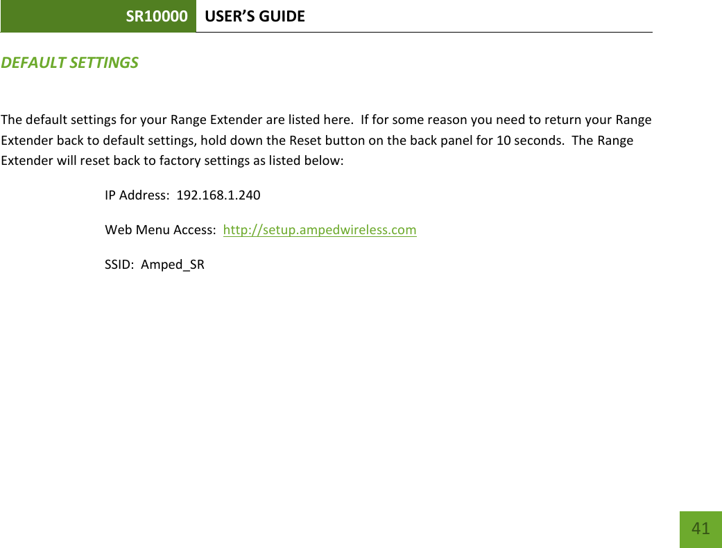 SR10000 USER’S GUIDE   41 41 DEFAULT SETTINGS The default settings for your Range Extender are listed here.  If for some reason you need to return your Range Extender back to default settings, hold down the Reset button on the back panel for 10 seconds.  The Range Extender will reset back to factory settings as listed below: IP Address:  192.168.1.240 Web Menu Access:  http://setup.ampedwireless.com SSID:  Amped_SR 