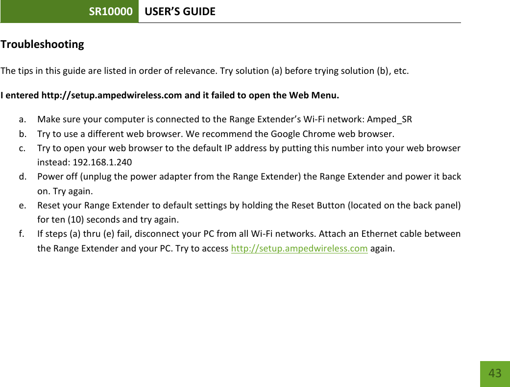 SR10000 USER’S GUIDE   43 43 Troubleshooting The tips in this guide are listed in order of relevance. Try solution (a) before trying solution (b), etc. I entered http://setup.ampedwireless.com and it failed to open the Web Menu. a. Make sure your computer is connected to the Range Extender’s Wi-Fi network: Amped_SR b. Try to use a different web browser. We recommend the Google Chrome web browser. c. Try to open your web browser to the default IP address by putting this number into your web browser instead: 192.168.1.240 d. Power off (unplug the power adapter from the Range Extender) the Range Extender and power it back on. Try again. e. Reset your Range Extender to default settings by holding the Reset Button (located on the back panel) for ten (10) seconds and try again. f. If steps (a) thru (e) fail, disconnect your PC from all Wi-Fi networks. Attach an Ethernet cable between the Range Extender and your PC. Try to access http://setup.ampedwireless.com again. 