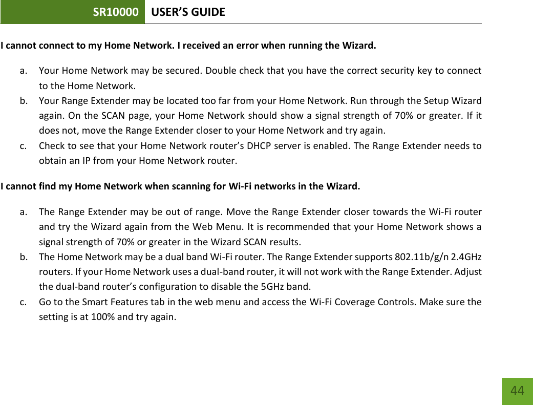 SR10000 USER’S GUIDE   44 44 I cannot connect to my Home Network. I received an error when running the Wizard. a. Your Home Network may be secured. Double check that you have the correct security key to connect to the Home Network. b. Your Range Extender may be located too far from your Home Network. Run through the Setup Wizard again. On the SCAN page, your Home Network should show a signal strength of 70% or greater. If it does not, move the Range Extender closer to your Home Network and try again. c. Check to see that your Home Network router’s DHCP server is enabled. The Range Extender needs to obtain an IP from your Home Network router.   I cannot find my Home Network when scanning for Wi-Fi networks in the Wizard. a. The Range Extender may be out of range. Move the Range Extender closer towards the Wi-Fi router and try the Wizard again from the Web Menu. It is recommended that your Home Network shows a signal strength of 70% or greater in the Wizard SCAN results. b. The Home Network may be a dual band Wi-Fi router. The Range Extender supports 802.11b/g/n 2.4GHz routers. If your Home Network uses a dual-band router, it will not work with the Range Extender. Adjust the dual-band router’s configuration to disable the 5GHz band. c. Go to the Smart Features tab in the web menu and access the Wi-Fi Coverage Controls. Make sure the setting is at 100% and try again. 