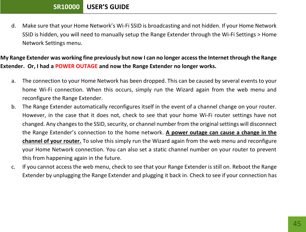 SR10000 USER’S GUIDE   45 45 d. Make sure that your Home Network’s Wi-Fi SSID is broadcasting and not hidden. If your Home Network SSID is hidden, you will need to manually setup the Range Extender through the Wi-Fi Settings &gt; Home Network Settings menu. My Range Extender was working fine previously but now I can no longer access the Internet through the Range Extender.  Or, I had a POWER OUTAGE and now the Range Extender no longer works. a. The connection to your Home Network has been dropped. This can be caused by several events to your home  Wi-Fi  connection.  When  this  occurs,  simply  run  the  Wizard  again  from  the  web  menu  and reconfigure the Range Extender. b. The Range Extender automatically reconfigures itself in the event of a channel change on your router. However, in  the  case  that  it  does  not,  check  to  see  that  your  home  Wi-Fi router  settings  have not changed. Any changes to the SSID, security, or channel number from the original settings will disconnect the Range Extender’s connection to the home network. A power outage can cause a change in the channel of your router. To solve this simply run the Wizard again from the web menu and reconfigure your Home Network connection. You can also set a static channel number on your router to prevent this from happening again in the future. c. If you cannot access the web menu, check to see that your Range Extender is still on. Reboot the Range Extender by unplugging the Range Extender and plugging it back in. Check to see if your connection has 