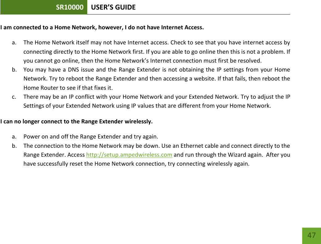 SR10000 USER’S GUIDE   47 47 I am connected to a Home Network, however, I do not have Internet Access. a. The Home Network itself may not have Internet access. Check to see that you have internet access by connecting directly to the Home Network first. If you are able to go online then this is not a problem. If you cannot go online, then the Home Network’s Internet connection must first be resolved. b. You may have a DNS issue and the Range Extender is not obtaining the IP settings from your Home Network. Try to reboot the Range Extender and then accessing a website. If that fails, then reboot the Home Router to see if that fixes it. c. There may be an IP conflict with your Home Network and your Extended Network. Try to adjust the IP Settings of your Extended Network using IP values that are different from your Home Network. I can no longer connect to the Range Extender wirelessly. a. Power on and off the Range Extender and try again. b. The connection to the Home Network may be down. Use an Ethernet cable and connect directly to the Range Extender. Access http://setup.ampedwireless.com and run through the Wizard again.  After you have successfully reset the Home Network connection, try connecting wirelessly again. 