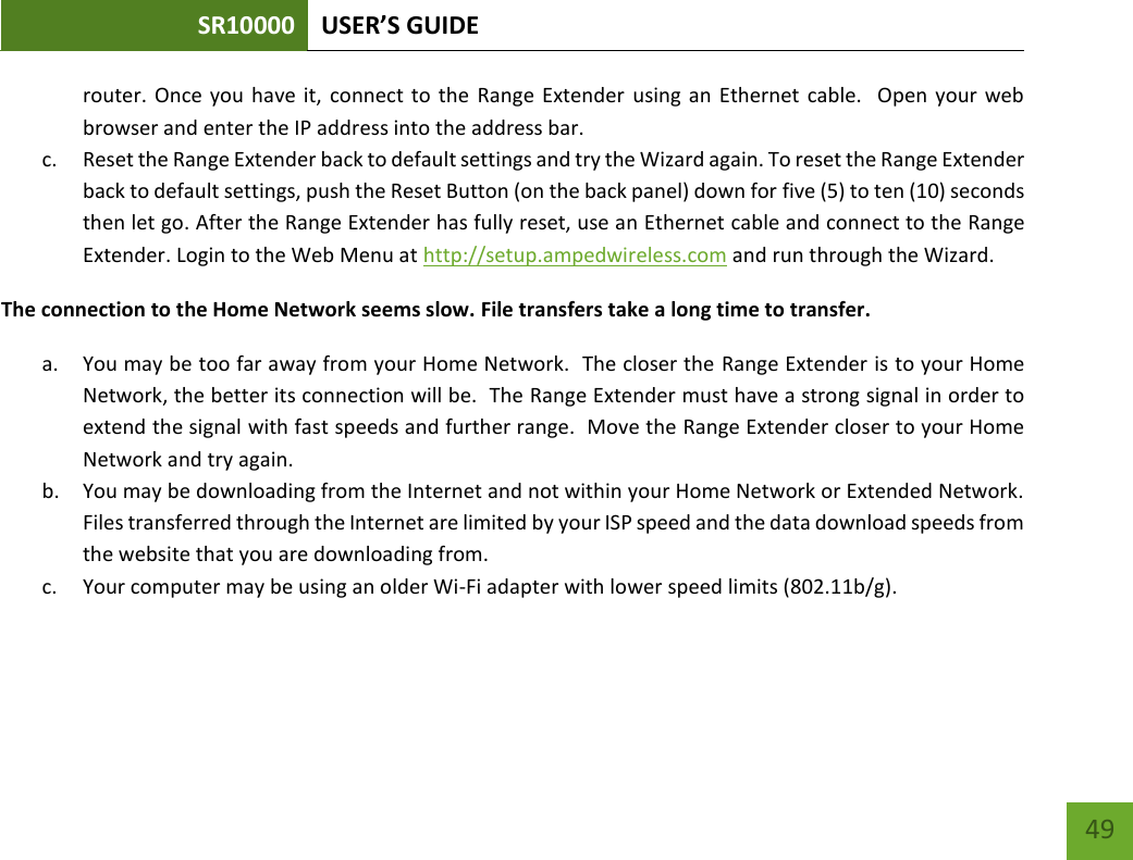 SR10000 USER’S GUIDE   49 49 router. Once you have it, connect to the  Range  Extender using an Ethernet  cable.   Open  your web browser and enter the IP address into the address bar. c. Reset the Range Extender back to default settings and try the Wizard again. To reset the Range Extender back to default settings, push the Reset Button (on the back panel) down for five (5) to ten (10) seconds then let go. After the Range Extender has fully reset, use an Ethernet cable and connect to the Range Extender. Login to the Web Menu at http://setup.ampedwireless.com and run through the Wizard. The connection to the Home Network seems slow. File transfers take a long time to transfer. a. You may be too far away from your Home Network.  The closer the Range Extender is to your Home Network, the better its connection will be.  The Range Extender must have a strong signal in order to extend the signal with fast speeds and further range.  Move the Range Extender closer to your Home Network and try again. b. You may be downloading from the Internet and not within your Home Network or Extended Network.  Files transferred through the Internet are limited by your ISP speed and the data download speeds from the website that you are downloading from. c. Your computer may be using an older Wi-Fi adapter with lower speed limits (802.11b/g).    