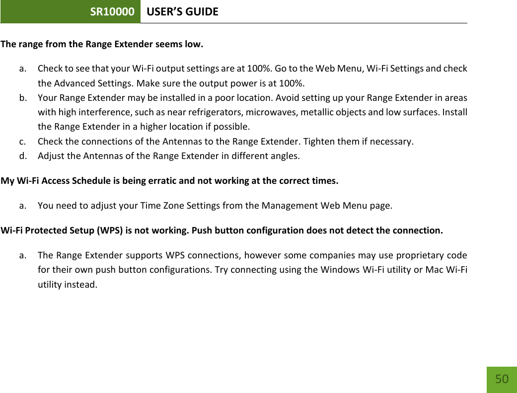 SR10000 USER’S GUIDE   50 50 The range from the Range Extender seems low. a. Check to see that your Wi-Fi output settings are at 100%. Go to the Web Menu, Wi-Fi Settings and check the Advanced Settings. Make sure the output power is at 100%. b. Your Range Extender may be installed in a poor location. Avoid setting up your Range Extender in areas with high interference, such as near refrigerators, microwaves, metallic objects and low surfaces. Install the Range Extender in a higher location if possible. c. Check the connections of the Antennas to the Range Extender. Tighten them if necessary. d. Adjust the Antennas of the Range Extender in different angles. My Wi-Fi Access Schedule is being erratic and not working at the correct times. a. You need to adjust your Time Zone Settings from the Management Web Menu page. Wi-Fi Protected Setup (WPS) is not working. Push button configuration does not detect the connection. a. The Range Extender supports WPS connections, however some companies may use proprietary code for their own push button configurations. Try connecting using the Windows Wi-Fi utility or Mac Wi-Fi utility instead.  