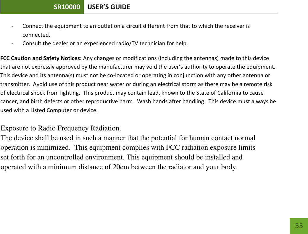 SR10000 USER’S GUIDE   55 55 - Connect the equipment to an outlet on a circuit different from that to which the receiver is connected. - Consult the dealer or an experienced radio/TV technician for help. FCC Caution and Safety Notices: Any changes or modifications (including the antennas) made to this device that are not expressly approved by the manufacturer may void the user’s authority to operate the equipment.  This device and its antenna(s) must not be co-located or operating in conjunction with any other antenna or transmitter.  Avoid use of this product near water or during an electrical storm as there may be a remote risk of electrical shock from lighting.  This product may contain lead, known to the State of California to cause cancer, and birth defects or other reproductive harm.  Wash hands after handling.  This device must always be used with a Listed Computer or device.      Exposure to Radio Frequency Radiation.The device shall be used in such a manner that the potential for human contact normaloperation is minimized. This equipment complies with FCC radiation exposure limitsset forth for an uncontrolled environment. This equipment should be installed andoperated with a minimum distance of 20cm between the radiator and your body.