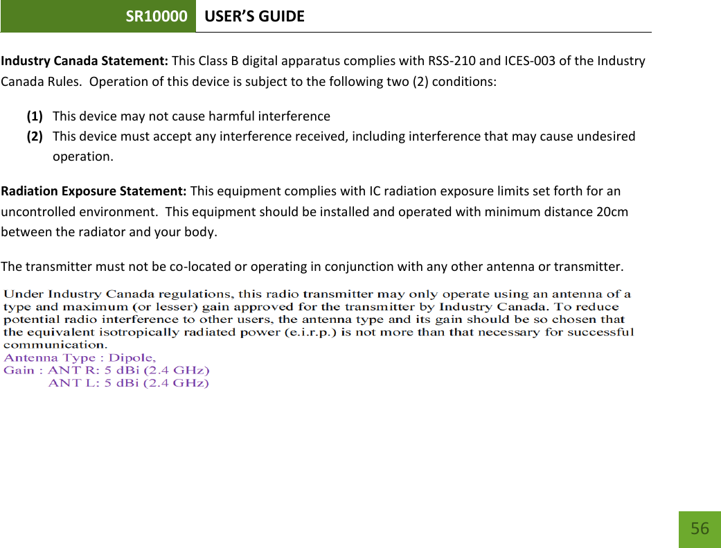 SR10000 USER’S GUIDE   56 56 Industry Canada Statement: This Class B digital apparatus complies with RSS-210 and ICES-003 of the Industry Canada Rules.  Operation of this device is subject to the following two (2) conditions: (1) This device may not cause harmful interference (2) This device must accept any interference received, including interference that may cause undesired operation. Radiation Exposure Statement: This equipment complies with IC radiation exposure limits set forth for an uncontrolled environment.  This equipment should be installed and operated with minimum distance 20cm between the radiator and your body.   The transmitter must not be co-located or operating in conjunction with any other antenna or transmitter.    