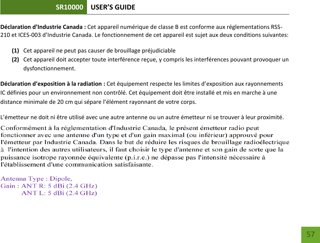 SR10000 USER’S GUIDE   57 57 Déclaration d’Industrie Canada : Cet appareil numérique de classe B est conforme aux réglementations RSS-210 et ICES-003 d’Industrie Canada. Le fonctionnement de cet appareil est sujet aux deux conditions suivantes:  (1) Cet appareil ne peut pas causer de brouillage préjudiciable (2) Cet appareil doit accepter toute interférence reçue, y compris les interférences pouvant provoquer un dysfonctionnement. Déclaration d’exposition à la radiation : Cet équipement respecte les limites d’exposition aux rayonnements IC définies pour un environnement non contrôlé. Cet équipement doit être installé et mis en marche à une distance minimale de 20 cm qui sépare l’élément rayonnant de votre corps.   L’émetteur ne doit ni être utilisé avec une autre antenne ou un autre émetteur ni se trouver à leur proximité.   